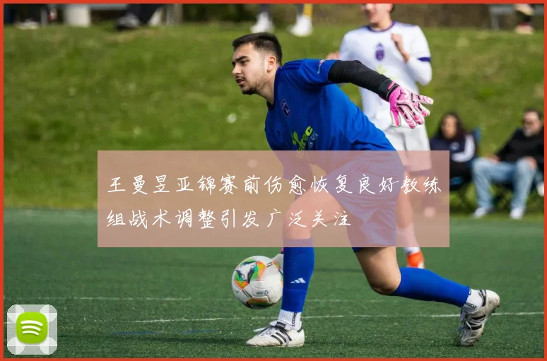 王曼昱亚锦赛前伤愈恢复良好教练组战术调整引发广泛关注