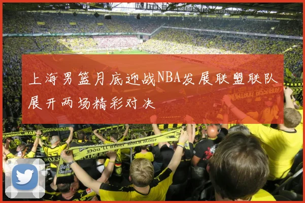 上海男篮月底迎战NBA发展联盟联队展开两场精彩对决