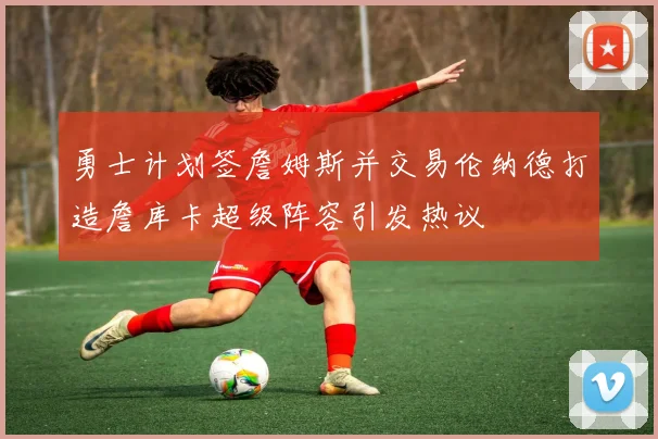 勇士计划签詹姆斯并交易伦纳德打造詹库卡超级阵容引发热议