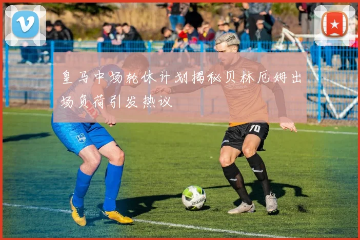 皇马中场轮休计划揭秘贝林厄姆出场负荷引发热议