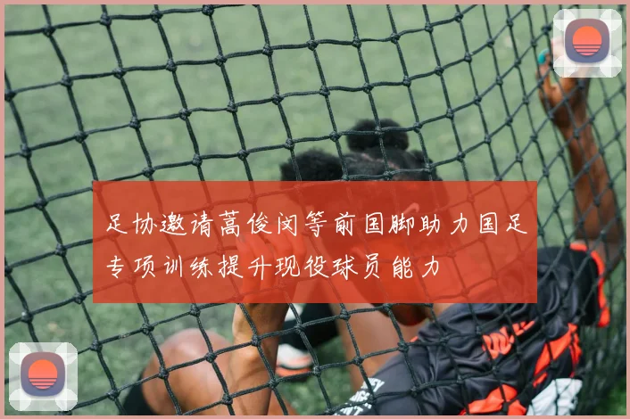 足协邀请蒿俊闵等前国脚助力国足专项训练提升现役球员能力