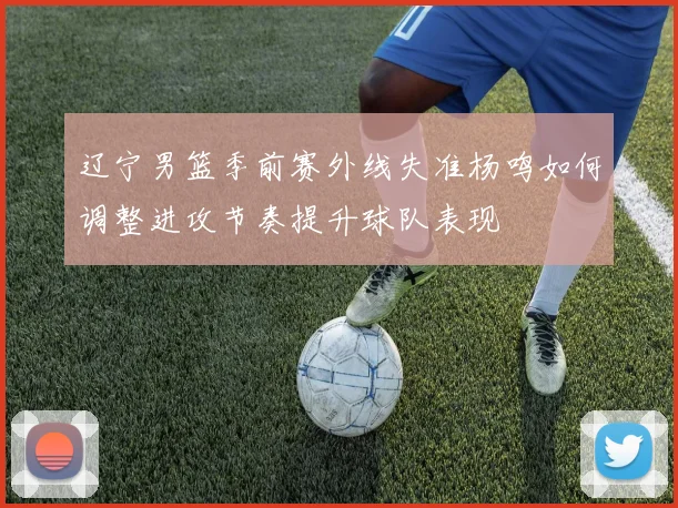 辽宁男篮季前赛外线失准杨鸣如何调整进攻节奏提升球队表现