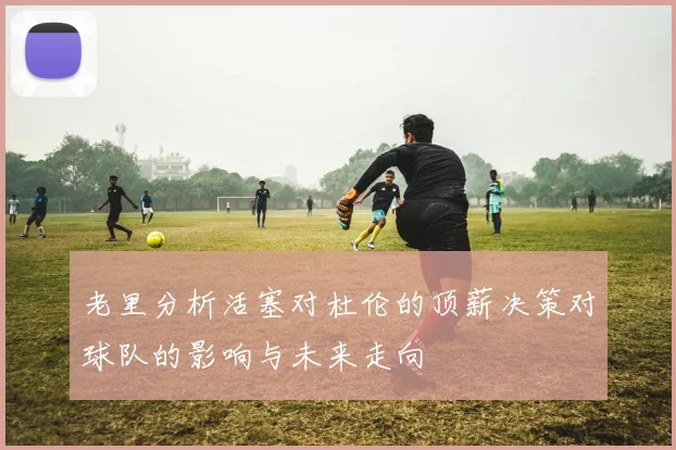老里分析活塞对杜伦的顶薪决策对球队的影响与未来走向