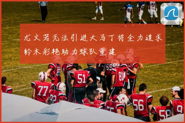 尤文若无法引进大马丁将全力追求铃木彩艳助力球队重建