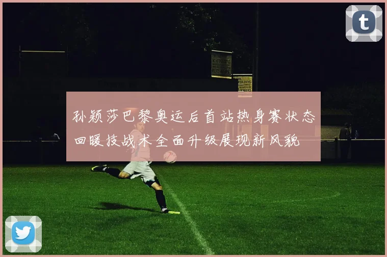孙颖莎巴黎奥运后首站热身赛状态回暖技战术全面升级展现新风貌