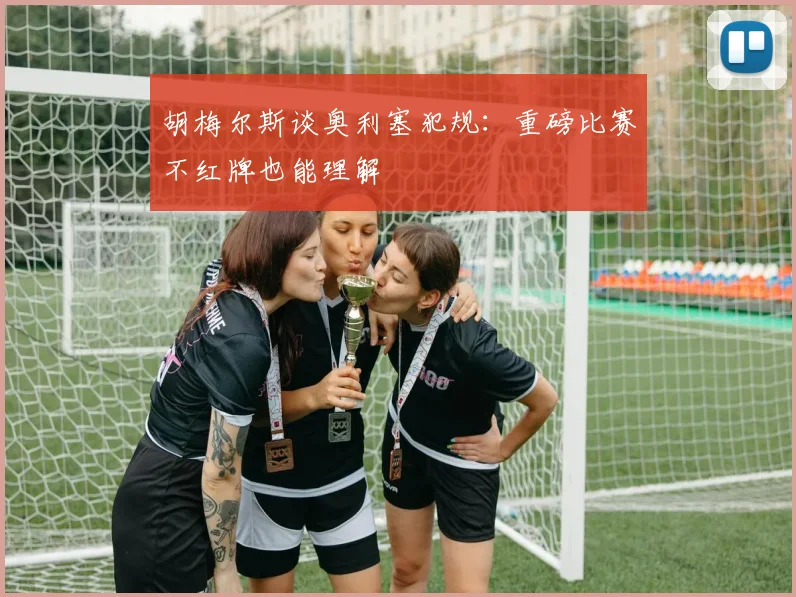 胡梅尔斯谈奥利塞犯规：重磅比赛不红牌也能理解