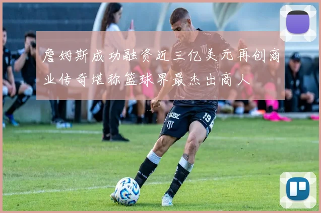 詹姆斯成功融资近三亿美元再创商业传奇堪称篮球界最杰出商人